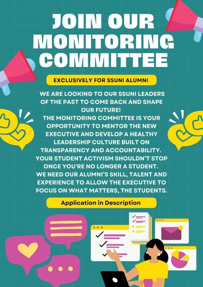 Poster promoting SSUNI's monitoring
committee which is exclusively for SSUNI
Alumnis! On the poster it says "We are
looking to our ssuni leaders
of the past to come back and shape
our future!
The monitoring committee is your
opportunity to mentor the new
executive and develop a healthy
leadership culture built on
transparency and accountability.
Your student activism shouldn't stop
once you're no longer a student.
We need our alumni's skill, talent and
experience to allow the executive to
focus on what matters, the students."