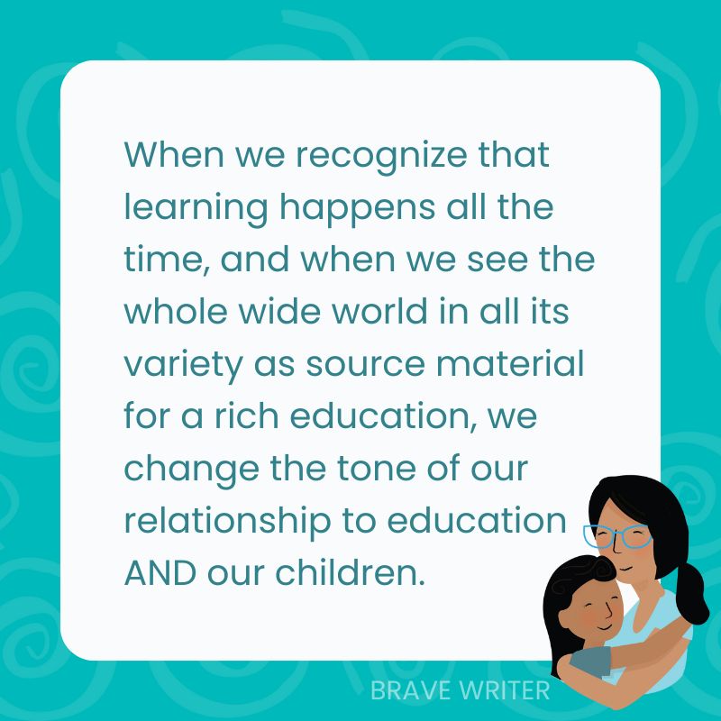 When we recognize that learning happens all the time, when we see the whole wide world in all its variety as source material for a rich education, we change the tone of our relationship to education AND our children.