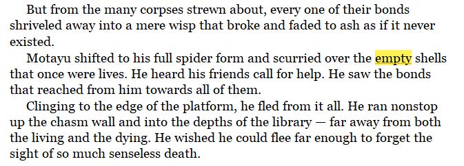 Screenshot of a work-in-progress manuscript with the word 'empty' highlighted.

But from the many corpses strewn about, every one of their bonds shriveled away into a mere wisp that broke and faded to ash as if it never existed.
Motayu shifted to his full spider form and scurried over the empty shells that once were lives. He heard his friends call for help. He saw the bonds that reached from him towards all of them.
Clinging to the edge of the platform, he fled from it all. He ran nonstop up the chasm wall and into the depths of the library — far away from both the living and the dying. He wished he could flee far enough to forget the sight of so much senseless death.