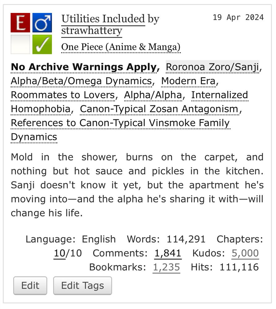 a cropped screenshot of the AO3 listing for the zosan fic "utilities included" by strawhattery. the screencap reads:

Utilities Included by strawhattery
19 Apr 2024

One Piece (Anime & Manga)
No Archive Warnings Apply, Roronoa Zoro/Sanji, Alpha/Beta/Omega Dynamics, Modern Era, Roommates to Lovers, Alpha/Alpha, Internalized Homophobia, Canon-Typical Zosan Antagonism, References to Canon-Typical Vinsmoke Family Dynamics

Mold in the shower, burns on the carpet, and nothing but hot sauce and pickles in the kitchen.
Sanji doesn't know it yet, but the apartment he's moving into—and the alpha he's sharing it with—will change his life.

Language: English 
Words: 114,291 
Chapters:
10/10
Comments: 1,841 Kudos: 5,000
Bookmarks: 1,235 Hits: 111,116