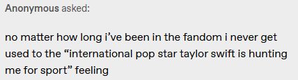 Anonymous asked:

no matter how long i’ve been in the fandom i never get used to the “international pop star taylor swift is hunting me for sport” feeling