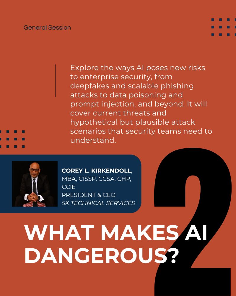 Image with text "2. What Makes AI Dangerous? Corey L. Kirkendoll, 
MBA, CISSP, CCSA, CHP, CCIE
President & CEO
5K Technical Services. Explore the ways AI poses new risks to enterprise security, from deepfakes and scalable phishing attacks to data poisoning and prompt injection, and beyond. It will cover current threats and hypothetical but plausible attack scenarios that security teams need to understand."