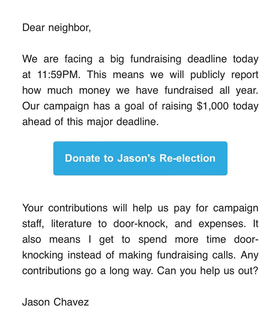 Dear neighbor,

We are facing a big fundraising deadline today at 11:59PM. This means we will publicly report how much money we have fundraised all year.
Our campaign has a goal of raising $1,000 today
ahead of this major deadline.

Your contributions will help us pay for campaign staff, literature to door-knock, and expenses. It also means I get to spend more time door-knocking instead of making fundraising calls. Any contributions go a long way. Can you help us out?

Jason Chavez