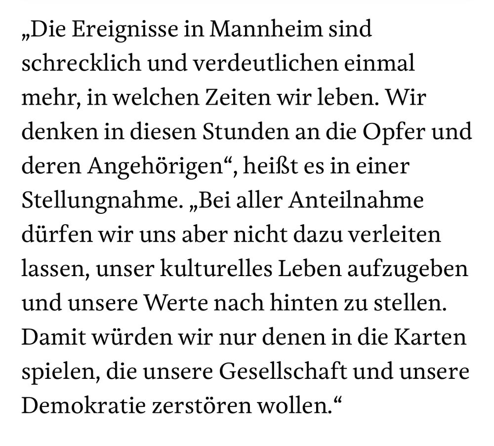 „Die Ereignisse in Mannheim sind
 schrecklich und verdeutlichen einmal
 mehr, in welchen Zeiten wir leben. Wir
 denken in diesen Stunden an die Opfer und
 deren Angehörigen", heißt es in einer
 Stellungnahme. „Bei aller Anteilnahme
 dürfen wir uns aber nicht dazu verleiten
 lassen, unser kulturelles Leben aufzugeben
 und unsere Werte nach hinten zu stellen.
 Damit würden wir nur denen in die Karten
 spielen, die unsere Gesellschaft und unsere
 Demokratie zerstören wollen."