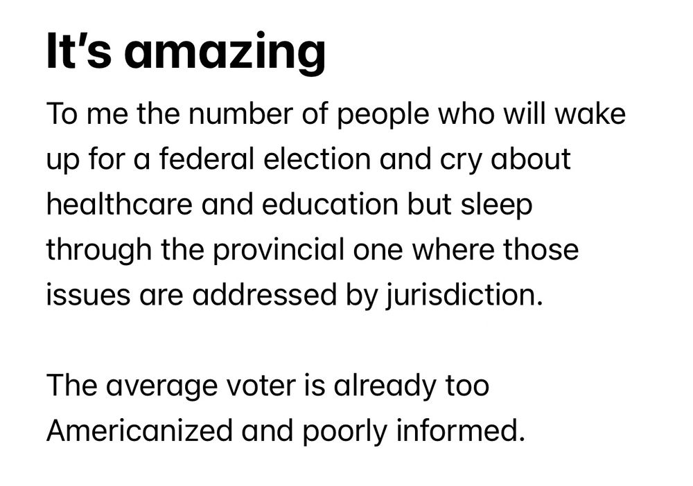 It’s amazing
To me the number of people who will wake up for a federal election and cry about healthcare and education but sleep through the provincial one where those issues are addressed by jurisdiction.

The average voter is already too Americanized and poorly informed.