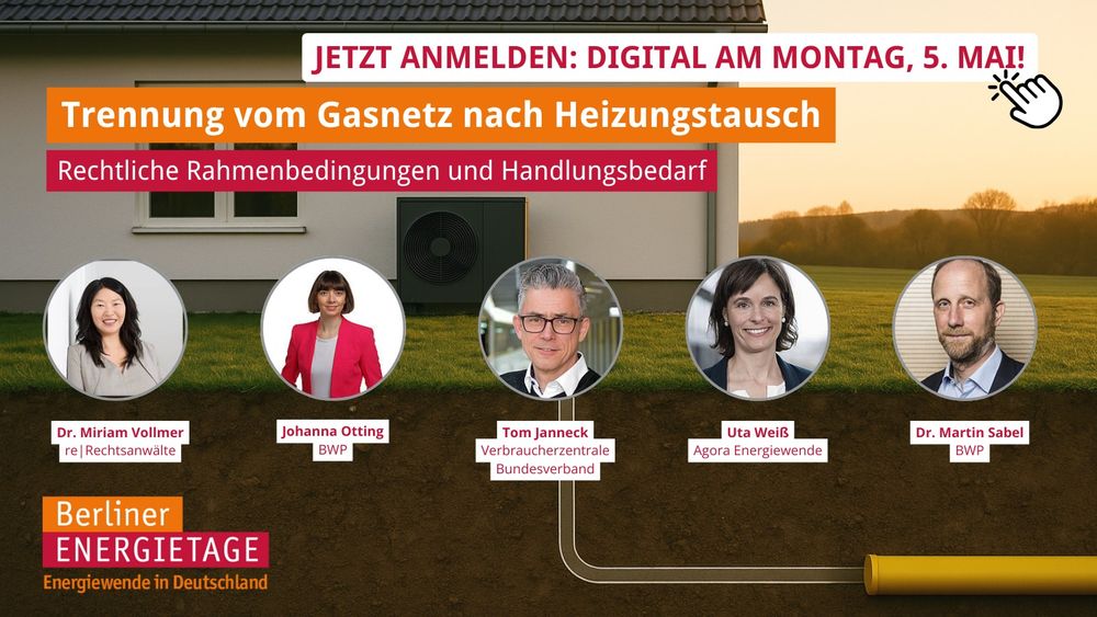 Das Sharepic bewirbt eine digitale Veranstaltung im Rahmen der Berliner Energietage zum Thema „Trennung vom Gasnetz nach Heizungstausch – Rechtliche Rahmenbedingungen und Handlungsbedarf“.

Obere Bildhälfte:
Im Hintergrund ist ein Einfamilienhaus mit Wärmepumpe vor Sonnenuntergang zu sehen.
Ganz oben steht in einem weißen Banner mit pinker Schrift:
„JETZT ANMELDEN: DIGITAL AM MONTAG, 5. MAI!“ (mit einem klickenden Cursor-Symbol)

Darunter in großen, farbigen Balken:

„Trennung vom Gasnetz nach Heizungstausch“ (orange)

„Rechtliche Rahmenbedingungen und Handlungsbedarf“ (dunkelpink)

Mittelbereich:
Fünf runde Porträtbilder der Diskussionsgäste sind in einer Linie angeordnet. Ein unterirdisch verlaufendes Gasrohr verbindet sie symbolisch:

Dr. Miriam Vollmer – re | Rechtsanwälte

Johanna Otting – BWP

Tom Janneck – Verbraucherzentrale Bundesverband

Uta Weiß – Agora Energiewende

Dr. Martin Sabel – BWP

Unterer Bereich:
Links unten befindet sich das Veranstaltungslogo:
„Berliner Energietage – Energiewende in Deutschland“ mit orangem und pinkem Farbbalken.