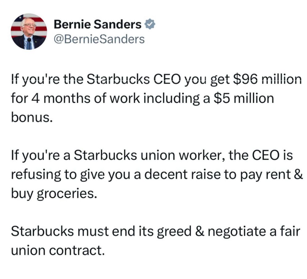 Bernie Sanders @BernieSanders
If you're the Starbucks CEO you get $96 million for 4 months of work including a $5 million
bonus.
If you're a Starbucks union worker, the CEO is refusing to give you a decent raise to pay rent & buy groceries.
Starbucks must end its greed & negotiate a fair union contract.
