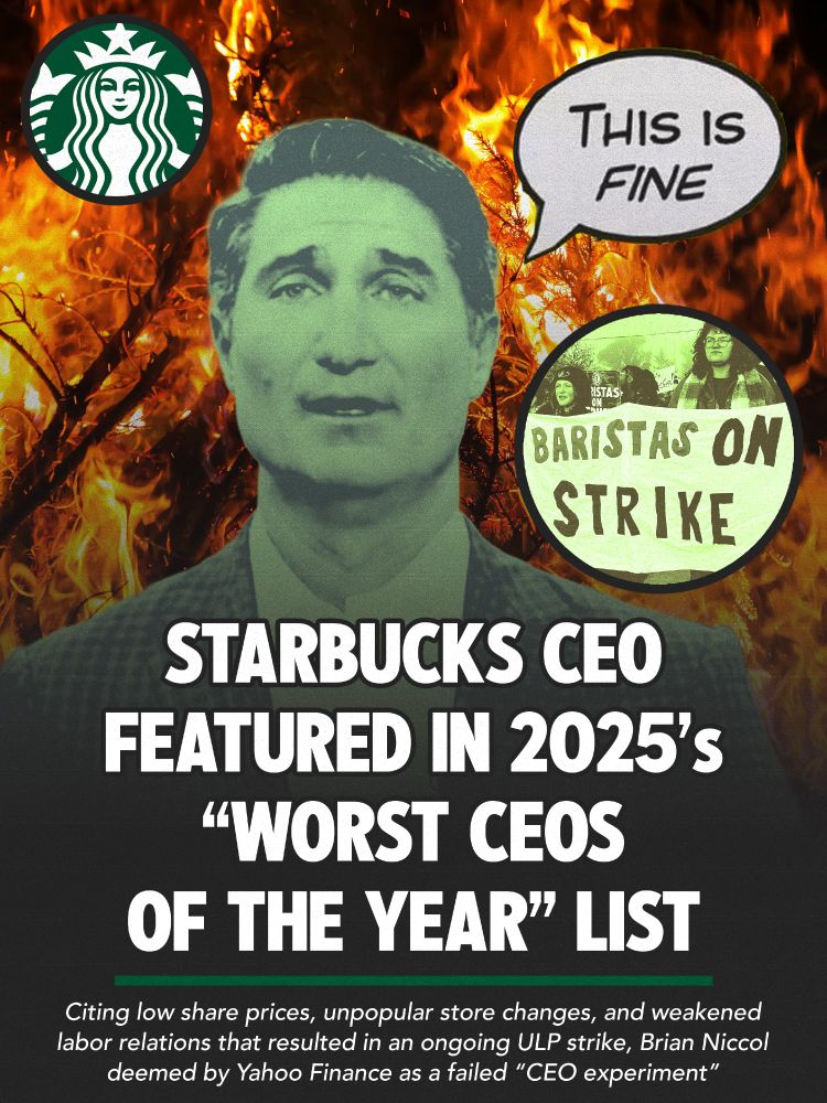 Headline: STARBUCKS CEO FEATURED IN 2025'S "WORST CEOS OF THE YEAR LIST." Citing low share prices, unpopular store changes, and weakened labor relations that resulted in an ongoing ULP strike, Brian Niccol deemed by Yahoo Finance as a failed "CEO experiment"