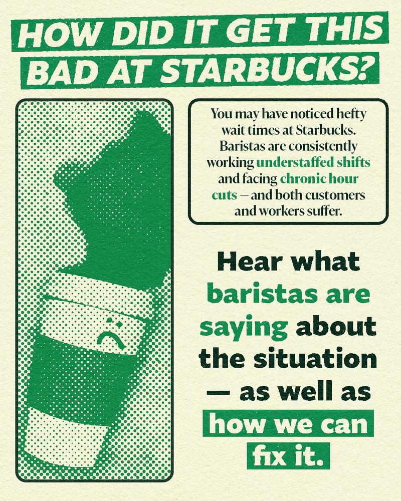 HOW DID IT GET THIS BAD AT STARBUCKS?

You may have noticed hefty wait times at Starbucks. Baristas are consistently working understaffed shifts and facing chronic hour cuts - and both customers and workers suffer.

Hear what baristas are saying about the situation - as well as how we can fix it.