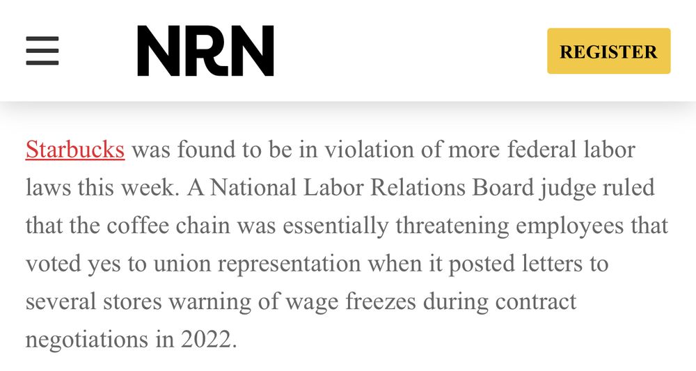 NRN article: Starbucks was found to be in violation of more federal labor laws this week. A National Labor Relations Board judge ruled that the coffee chain was essentially threatening employees that voted yes to union representation when it posted letters to several stores warning of wage freezes during contract negotiations in 2022.