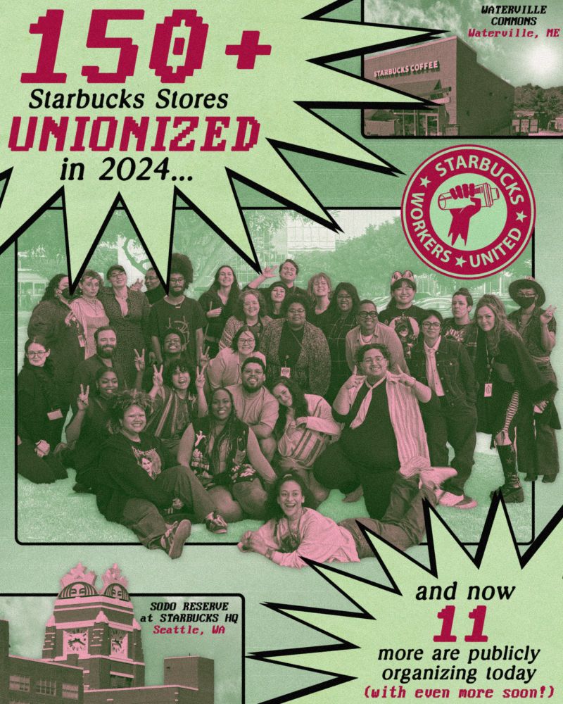 A poster showing a large group of SBWU members, with stars in the corners of the poster saying "150+ Starbucks Stores UNIONIZED in 2024..." and "and now 11 more are publicly organizing today (with even more soon!)" In the other corners of the poster are the outside of two organizing stores - "SODO RESERVE at STARBUCKS HQ - Seattle, WA" and "WATERVILLE COMMONS - Waterville, ME"