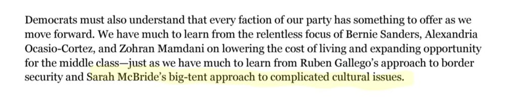 Democrats must also understand that every faction of our party has something to offer as we
move forward. We have much to learn from the relentless focus of Bernie Sanders, Alexandria
Ocasio-Cortez, and Zohran Mamdani on lowering the cost of living and expanding opportunity
for the middle class—just as we have much to learn from Ruben Gallego’s approach to border
security and Sarah McBride’s big-tent approach to complicated cultural issues.