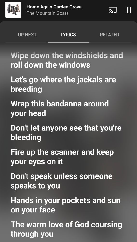 Home Again Garden Grove

The Mountain Goats

UP NEXT

LYRICS

RELATED

Wipe down the windshields and roll down the windows

Let's go where the jackals are breeding

Wrap this bandanna around your head

Don't let anyone see that you're bleeding

Fire up the scanner and keep your eyes on it

Don't speak unless someone speaks to you

Hands in your pockets and sun on your face

The warm love of God coursing through you