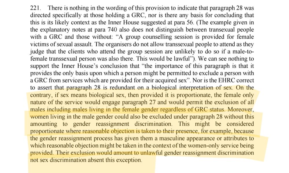 221. There is nothing in the wording of this provision to indicate that paragraph 28 was

directed specifically at those holding a GRC, nor is there any basis for concluding that this is its likely context as the Inner House suggested at para 56. (The example given in the explanatory notes at para 740 also does not distinguish between transexual people with a GRC and those without: "A group counselling session is provided for female victims of sexual assault. The organisers do not allow transsexual people to attend as they judge that the clients who attend the group session are unlikely to do so if a male-to-female transsexual person was also there. This would be lawful"). We can see nothing to support the Inner House's conclusion that "the importance of this paragraph is that it provides the only basis upon which a person might be permitted to exclude a person with a GRC from services which are provided for their acquired sex". Nor is the EHRC correct to assert that paragraph 28 is redundant on a biological interpretation of sex. On the contrary, if sex means biological sex, then provided it is proportionate, the female only nature of the service would engage paragraph 27 and would permit the exclusion of all males including males living in the female gender regardless of GRC status. Moreover, women living in the male gender could also be excluded under paragraph 28 without this amounting to gender reassignment discrimination. This might be considered proportionate where reasonable objection is taken to their presence, for example, because the gender reassignment process has given them a masculine appearance or attributes to which reasonable objection might be taken in the context of the women-only service being provided. Their exclusion would amount to unlawful gender reassignment discrimination not sex discrimination absent this exception.