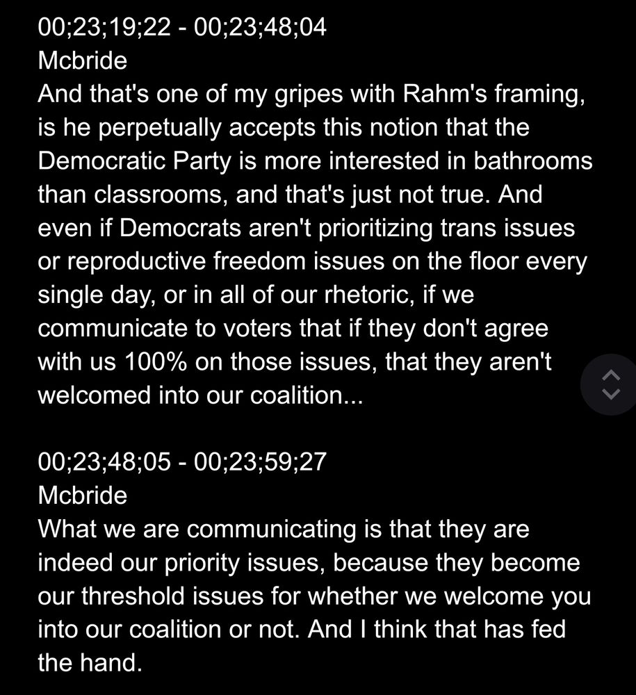 00;23;19;22 - 00;23;48;04
Mcbride
And that's one of my gripes with Rahm's framing, is he perpetually accepts this notion that the Democratic Party is more interested in bathrooms than classrooms, and that's just not true. And even if Democrats aren't prioritizing trans issues or reproductive freedom issues on the floor every single day, or in all of our rhetoric, if we communicate to voters that if they don't agree with us 100% on those issues, that they aren't welcomed into our coalition...

00;23;48;05 - 00;23;59;27
Mcbride
What we are communicating is that they are indeed our priority issues, because they become our threshold issues for whether we welcome you into our coalition or not. And I think that has fed the hand.
