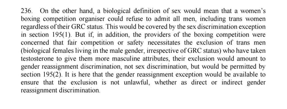 236. On the other hand, a biological definition of sex would mean that a women’s 
boxing competition organiser could refuse to admit all men, including trans women 
regardless of their GRC status. This would be covered by the sex discrimination exception 
in section 195(1). But if, in addition, the providers of the boxing competition were 
concerned that fair competition or safety necessitates the exclusion of trans men 
(biological females living in the male gender, irrespective of GRC status) who have taken 
testosterone to give them more masculine attributes, their exclusion would amount to 
gender reassignment discrimination, not sex discrimination, but would be permitted by 
section 195(2). It is here that the gender reassignment exception would be available to 
ensure that the exclusion is not unlawful, whether as direct or indirect gender 
reassignment discrimination.