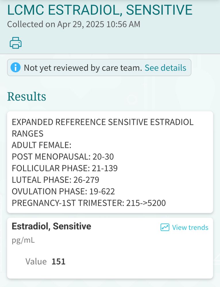 MyChart by Epic
Corinne

Test Results List
LCMC ESTRADIOL, SENSITIVE
Collected on Apr 29, 2025 10:56 AM

Not yet reviewed by care team.
Results
EXPANDED REFEREENCE SENSITIVE ESTRADIOL RANGES
ADULT FEMALE:
POST MENOPAUSAL: 20-30
FOLLICULAR PHASE: 21-139
LUTEAL PHASE: 26-279
OVULATION PHASE: 19-622
PREGNANCY-1ST TRIMESTER: 215->5200
Estradiol, Sensitive
View trends
pg/mL
Value
151