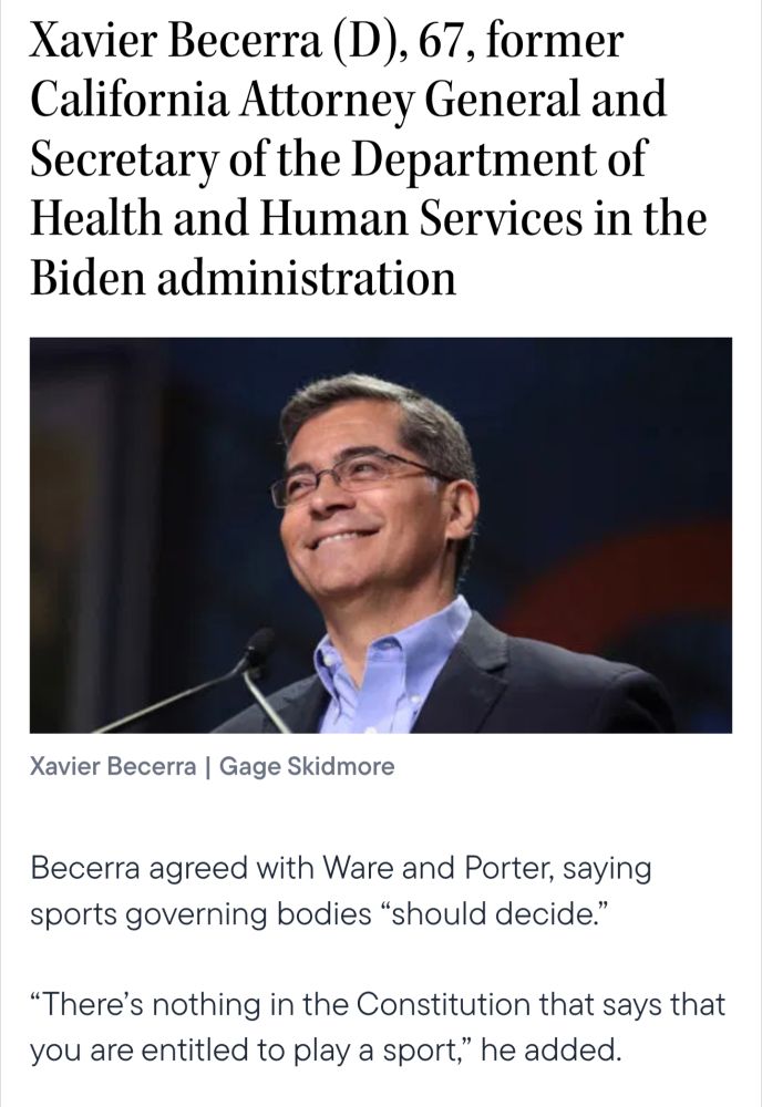 Xavier Becerra (D), 67, former California Attorney General and Secretary of the Department of Health and Human Services in the Biden administration

Xavier Becerra |

Gage Skidmore

Becerra agreed with Ware and Porter, saying sports governing bodies "should decide."

"There's nothing in the Constitution that says that you are entitled to play a sport," he added.