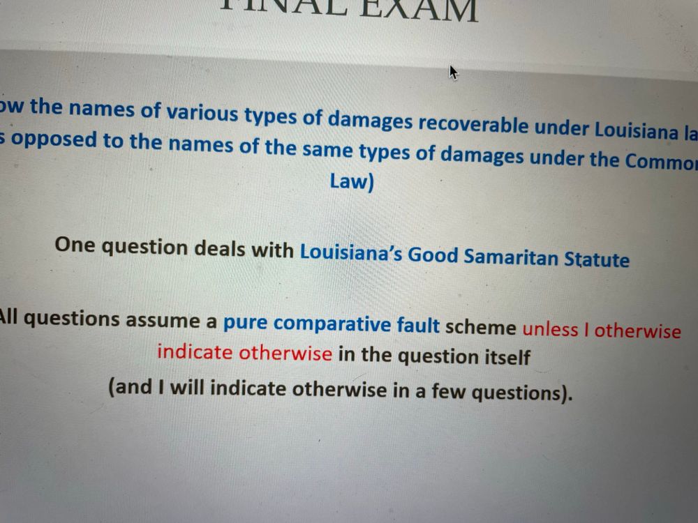 FINAL EXAM:

... how the names of various types of damages recoverable under Louisiana la 5 opposed to the names of the same types of damages under the Common Law)

One question deals with Louisiana's Good Samaritan Statute

All questions assume a pure comparative fault scheme unless I otherwise indicate otherwise in the question itself

(and I will indicate otherwise in a few questions).