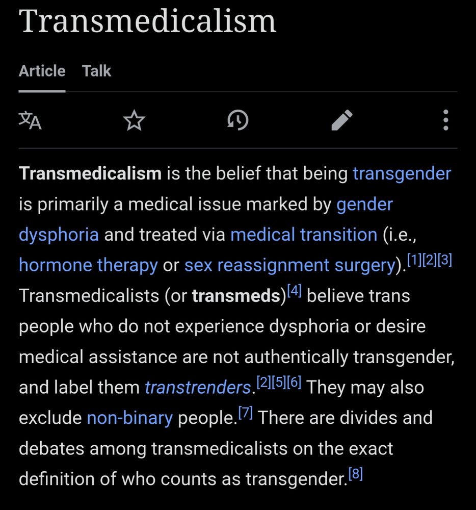 Transmedicalism

Article

Talk

Transmedicalism is the belief that being transgender is primarily a medical issue marked by gender dysphoria and treated via medical transition (i.e., hormone therapy or sex reassignment surgery).[1][2][3] Transmedicalists (or transmeds) [4] believe trans people who do not experience dysphoria or desire medical assistance are not authentically transgender, and label them transtrenders.[2][5][6] They may also exclude non-binary people. [7] There are divides and debates among transmedicalists on the exact definition of who counts as transgender. [8]