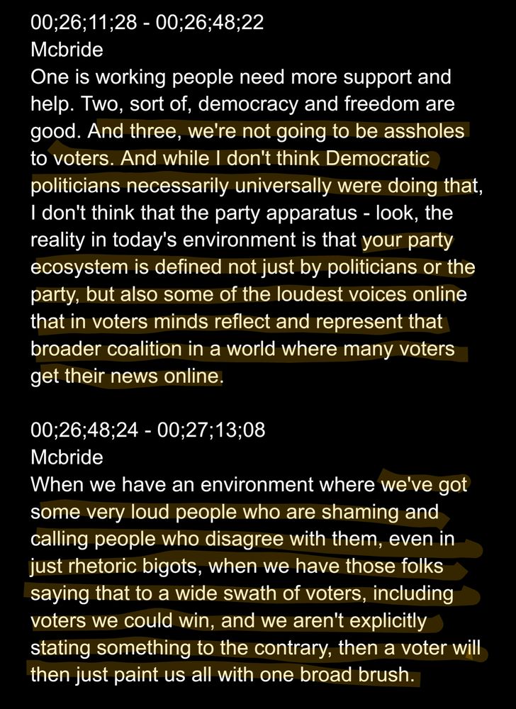 00;26;11;28 - 00;26;48;22
Mcbride
One is working people need more support and help. Two, sort of, democracy and freedom are good. And three, we're not going to be assholes to voters. And while I don't think Democratic politicians necessarily universally were doing that, I don't think that the party apparatus - look, the reality in today's environment is that your party ecosystem is defined not just by politicians or the party, but also some of the loudest voices online that in voters minds reflect and represent that broader coalition in a world where many voters get their news online.

00;26;48;24 - 00;27;13;08
Mcbride
When we have an environment where we've got some very loud people who are shaming and calling people who disagree with them, even in just rhetoric bigots, when we have those folks saying that to a wide swath of voters, including voters we could win, and we aren't explicitly stating something to the contrary, then a voter will then just paint us all with one broad brush.
