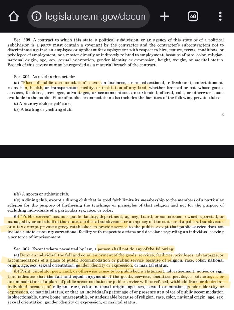 

Sec. 301. As used in this article:

(a) "Place of public accommodation" means a business, or an educational, refreshment, entertainment, recreation, health, or transportation facility, or institution of any kind, whether licensed or not, whose goods, services, facilities, privileges, advantages, or accommodations are extended, offered, sold, or otherwise made available to the public. 

(b) "Public service" means a public facility, department, agency, board, or commission, owned, operated, or managed by or on behalf of this state, a political subdivision, or an agency of this state or of a political subdivision or a tax exempt private agency established to provide service to the public, except that public service does not include a state or county correctional facility with respect to actions and decisions regarding an individual serving a sentence of imprisonment.

Sec. 302. Except where permitted by law, a person shall not do any of the following:

(a) Deny an individual the full and equal enjoyment of the goods, services, facilities, privileges, advantages, or accommodations of a place of public accommodation or public service because of religion, race, color, national origin, age, sex, sexual orientation, gender identity or expression, or marital status.

(b) Print, circulate, post, mail, or otherwise cause to be published a statement, advertisement, notice, or sign that indicates that the full and equal enjoyment of the goods, services, facilities, privileges, advantages, or accommodations of a place of public accommodation or public service will be refused, withheld from, or denied an individual because of religion, race, color, national origin, age, sex, sexual orientation, gender identity or expression, or marital status, or that an individual's patronage of or presence at a place of public accommodation is objectionable, unwelcome, unacceptable, or undesirable because of religion, race, color, national origin, age, sex, sexual orientation, gender identity …