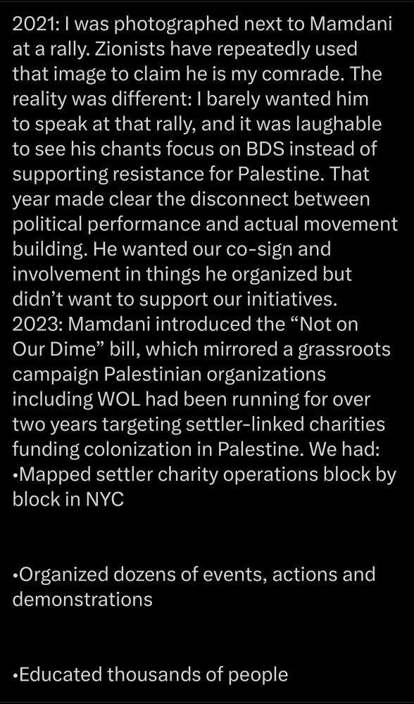 2021: I was photographed next to Mamdani at a rally. Zionists have repeatedly used that image to claim he is my comrade. The reality was different: I barely wanted him to speak at that rally, and it was laughable to see his chants focus on BDS instead of supporting resistance for Palestine. That year made clear the disconnect between political performance and actual movement building. He wanted our co-sign and involvement in things he organized but didn't want to support our initiatives.

2023: Mamdani introduced the "Not on Our Dime" bill, which mirrored a grassroots campaign Palestinian organizations including WOL had been running for over two years targeting settler-linked charities funding colonization in Palestine. We had: Mapped settler charity operations block by block in NYC

Organized dozens of events, actions and demonstrations

Educated thousands of people