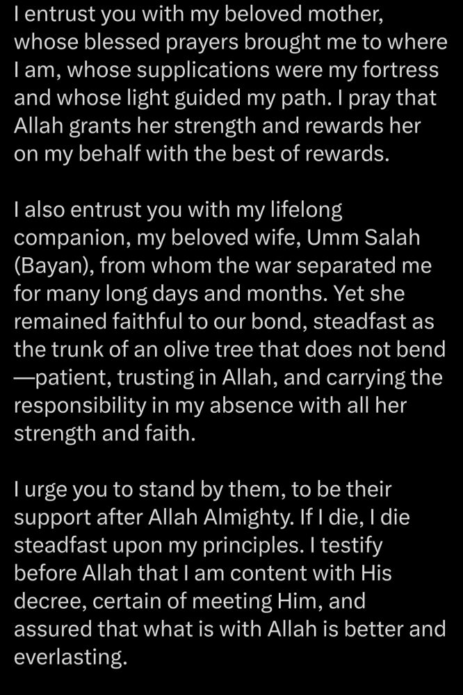 I entrust you with my beloved mother, whose blessed prayers brought me to where I am, whose supplications were my fortress and whose light guided my path. I pray that Allah grants her strength and rewards her on my behalf with the best of rewards. I also entrust you with my lifelong companion, my beloved wife, Umm Salah (Bayan), from whom the war separated me for many long days and months. Yet she remained faithful to our bond, steadfast as the trunk of an olive tree that does not bend -patient, trusting in Allah, and carrying the responsibility in my absence with all her strength and faith. I urge you to stand by them, to be their support after Allah Almighty. If I die, I die steadfast upon my principles. I testify before Allah that I am content with His decree, certain of meeting Him, and assured that what is with Allah is better and everlasting.
