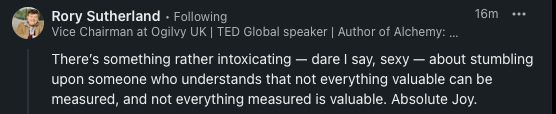 A screenshot of a comment from Rory Sutherland, Vice Chairman at Ogilvy UK, on LinkedIn regarding his discussion with Scott Galloway, where he writes "There’s something rather intoxicating — dare I say, sexy — about stumbling upon someone who understands that not everything valuable can be measured, and not everything measured is valuable. Absolute Joy. "