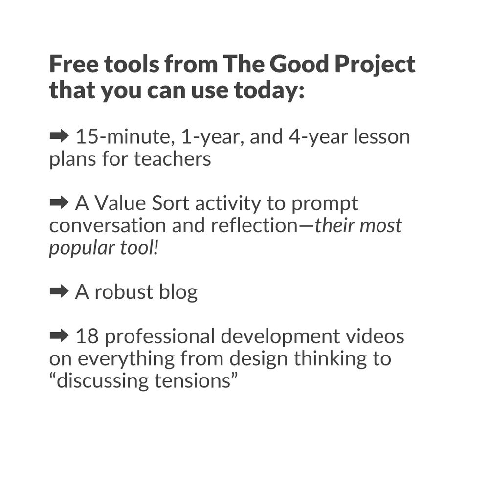A list of free tools from The Good Project that you can use today:
-15-minute, 1-year, and 4-year lesson plans for teachers
-A Value Sort activity to prompt conversation and reflection--their most popular tool!
-A robust blog
-18 professional development videos on everything from design thinking to "discussion tensions"