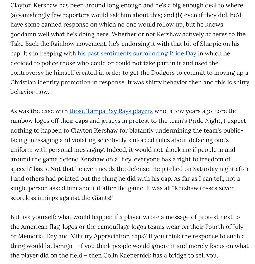 Clayton Kershaw has been around long enough and he's a big enough deal to where (a) vanishingly few reporters would ask him about this; and (b) even if they did, he'd have some canned response on which no one would follow up, but he knows goddamn well what he's doing here. Whether or not Kershaw actively adheres to the Take Back the Rainbow movement, he's endorsing it with that bit of Sharpie on his cap. It's in keeping with his past sentiments surrounding Pride Day in which he decided to police those who could or could not take part in it and used the controversy he himself created in order to get the Dodgers to commit to moving up a Christian identity promotion in response. It was shitty behavior then and this is shitty behavior now.

As was the case with those Tampa Bay Rays players who, a few years ago, tore the rainbow logos off their caps and jerseys in protest to the team's Pride Night, I expect nothing to happen to Clayton Kershaw for blatantly undermining the team's public-facing messaging and violating selectively-enforced rules about defacing one's uniform with personal messaging. Indeed, it would not shock me if people in and around the game defend Kershaw on a "hey, everyone has a right to freedom of speech" basis. Not that he even needs the defense. He pitched on Saturday night after I and others had pointed out the thing he did with his cap. As far as I can tell, not a single person asked him about it after the game. It was all "Kershaw tosses seven scoreless innings against the Giants!"

But ask yourself: what would happen if a player wrote a message of protest next to the American flag-logos or the camouflage logos teams wear on their Fourth of July or Memorial Day and Military Appreciation caps? If you think the response to such a thing would be benign – if you think people would ignore it and merely focus on what the player did on the field – then Colin Kaepernick has a bridge to sell you.