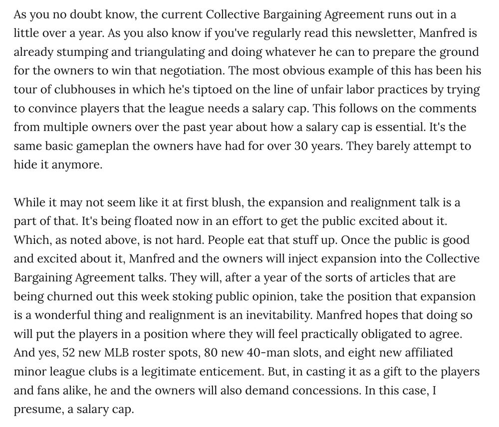 As you no doubt know, the current Collective Bargaining Agreement runs out in a little over a year. As you also know if you've regularly read this newsletter, Manfred is already stumping and triangulating and doing whatever he can to prepare the ground for the owners to win that negotiation. The most obvious example of this has been his tour of clubhouses in which he's tiptoed on the line of unfair labor practices by trying to convince players that the league needs a salary cap. This follows on the comments from multiple owners over the past year about how a salary cap is essential. It's the same basic gameplan the owners have had for over 30 years. They barely attempt to hide it anymore.

While it may not seem like it at first blush, the expansion and realignment talk is a part of that. It's being floated now in an effort to get the public excited about it. Which, as noted above, is not hard. People eat that stuff up. Once the public is good and excited about it, Manfred and the owners will inject expansion into the Collective Bargaining Agreement talks. They will, after a year of the sorts of articles that are being churned out this week stoking public opinion, take the position that expansion is a wonderful thing and realignment is an inevitability. Manfred hopes that doing so will put the players in a position where they will feel practically obligated to agree. And yes, 52 new MLB roster spots, 80 new 40-man slots, and eight new affiliated minor league clubs is a legitimate enticement. But, in casting it as a gift to the players and fans alike, he and the owners will also demand concessions. In this case, I presume, a salary cap.