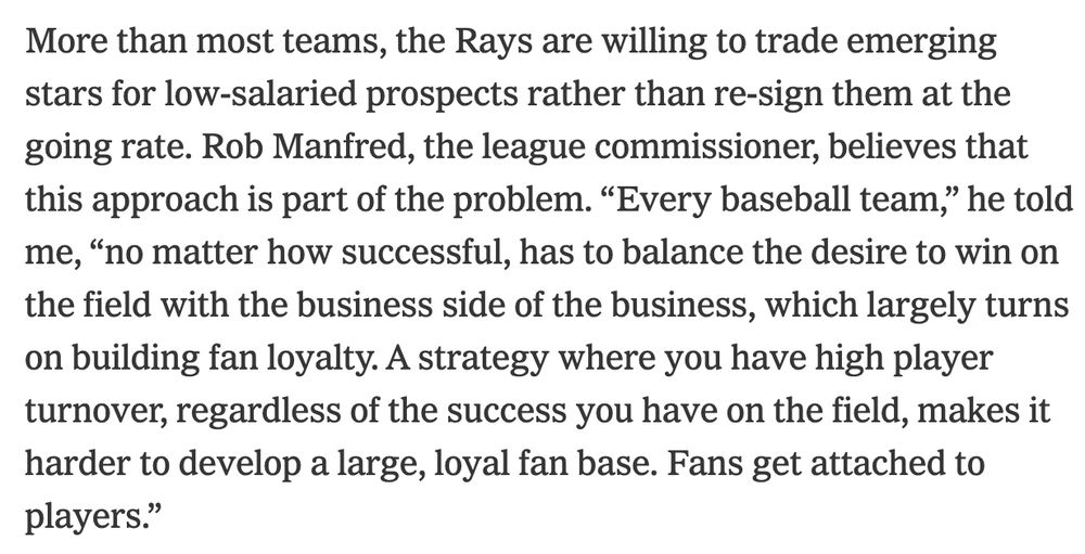 More than most teams, the Rays are willing to trade emerging stars for low-salaried prospects rather than re-sign them at the going rate. Rob Manfred, the league commissioner, believes that this approach is part of the problem. “Every baseball team,” he told me, “no matter how successful, has to balance the desire to win on the field with the business side of the business, which largely turns on building fan loyalty. A strategy where you have high player turnover, regardless of the success you have on the field, makes it harder to develop a large, loyal fan base. Fans get attached to players.”
