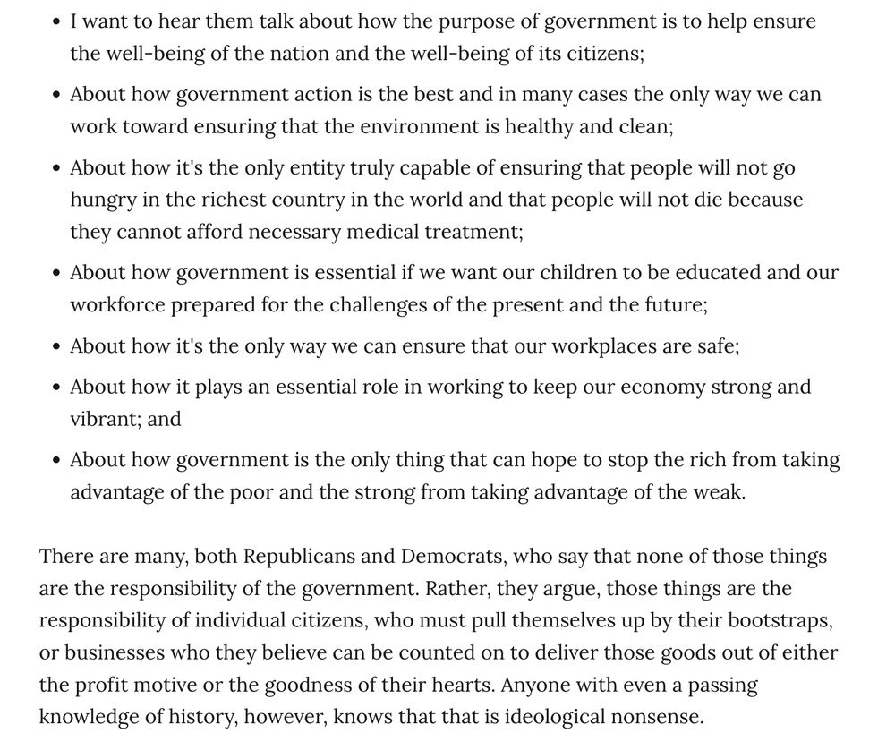 I want to hear them talk about how the purpose of government is to help ensure the well-being of the nation and the well-being of its citizens;
About how government action is the best and in many cases the only way we can work toward ensuring that the environment is healthy and clean;
About how it's the only entity truly capable of ensuring that people will not go hungry in the richest country in the world and that people will not die because they cannot afford necessary medical treatment;
About how government is essential if we want our children to be educated and our workforce prepared for the challenges of the present and the future;
About how it's the only way we can ensure that our workplaces are safe;
About how it plays an essential role in working to keep our economy strong and vibrant; and
About how government is the only thing that can hope to stop the rich from taking advantage of the poor and the strong from taking advantage of the weak.
There are many, both Republicans and Democrats, who say that none of those things are the responsibility of the government. Rather, they argue, those things are the responsibility of individual citizens, who must pull themselves up by their bootstraps, or businesses who they believe can be counted on to deliver those goods out of either the profit motive or the goodness of their hearts. Anyone with even a passing knowledge of history, however, knows that that is ideological nonsense.