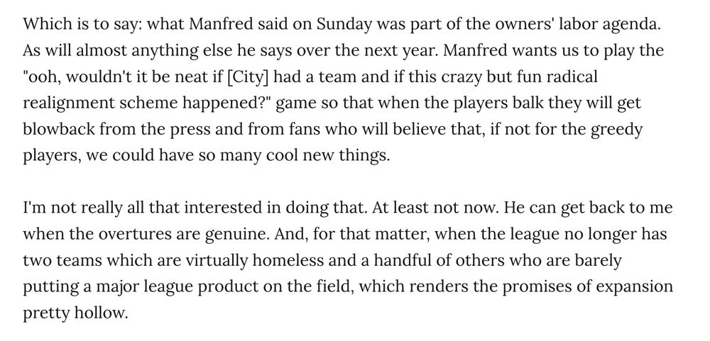Which is to say: what Manfred said on Sunday was part of the owners' labor agenda. As will almost anything else he says over the next year. Manfred wants us to play the "ooh, wouldn't it be neat if [City] had a team and if this crazy but fun radical realignment scheme happened?" game so that when the players balk they will get blowback from the press and from fans who will believe that, if not for the greedy players, we could have so many cool new things.

I'm not really all that interested in doing that. At least not now. He can get back to me when the overtures are genuine. And, for that matter, when the league no longer has two teams which are virtually homeless and a handful of others who are barely putting a major league product on the field, which renders the promises of expansion pretty hollow.