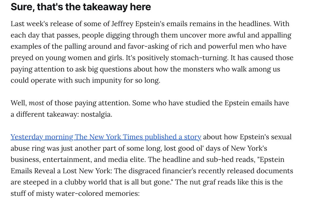 Sure, that's the takeaway here
Last week's release of some of Jeffrey Epstein's emails remains in the headlines. With each day that passes, people digging through them uncover more awful and appalling examples of the palling around and favor-asking of rich and powerful men who have preyed on young women and girls. It's positively stomach-turning. It has caused those paying attention to ask big questions about how the monsters who walk among us could operate with such impunity for so long.

Well, most of those paying attention. Some who have studied the Epstein emails have a different takeaway: nostalgia.

Yesterday morning The New York Times published a story about how Epstein's sexual abuse ring was just another part of some long, lost good ol' days of New York's business, entertainment, and media elite. The headline and sub-hed reads, "Epstein Emails Reveal a Lost New York: The disgraced financier’s recently released documents are steeped in a clubby world that is all but gone." The nut graf reads like this is the stuff of misty water-colored memories: