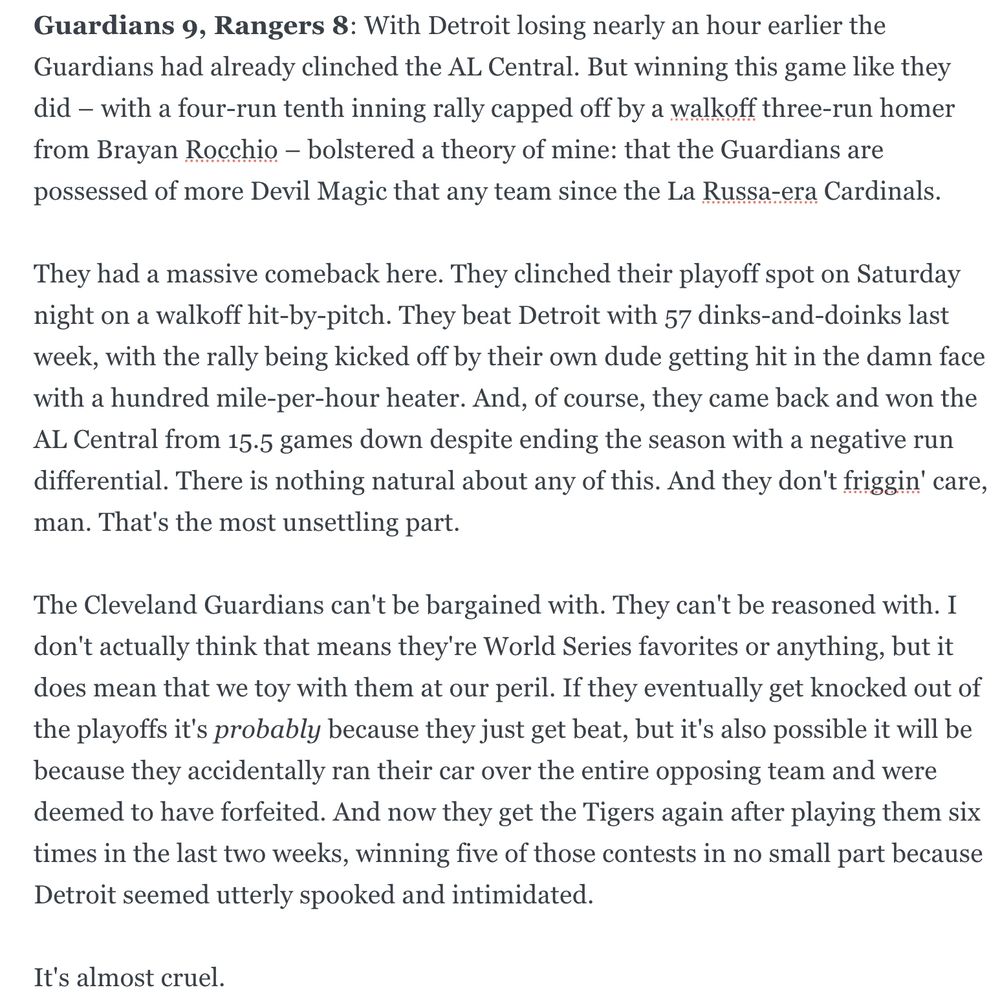Guardians 9, Rangers 8: With Detroit losing nearly an hour earlier the Guardians had already clinched the AL Central. But winning this game like they did – with a four-run tenth inning rally capped off by a walkoff three-run homer from Brayan Rocchio – bolstered a theory of mine: that the Guardians are possessed of more Devil Magic that any team since the La Russa-era Cardinals.
They had a massive comeback here. They clinched their playoff spot on Saturday night on a walkoff hit-by-pitch. They beat Detroit with 57 dinks-and-doinks last week, with the rally being kicked off by their own dude getting hit in the damn face with a hundred mile-per-hour heater. And, of course, they came back and won the AL Central from 15.5 games down despite ending the season with a negative run differential. There is nothing natural about any of this. And they don't friggin' care, man. That's the most unsettling part.
The Cleveland Guardians can't be bargained with. They can't be reasoned with. I don't actually think that means they're World Series favorites or anything, but it does mean that we toy with them at our peril. If they eventually get knocked out of the playoffs it's probably because they just get beat, but it's also possible it will be because they accidentally ran their car over the entire opposing team and were deemed to have forfeited. And now they get the Tigers again after playing them six times in the last two weeks, winning five of those contests in no small part because Detroit seemed utterly spooked and intimidated.
It's almost cruel. 