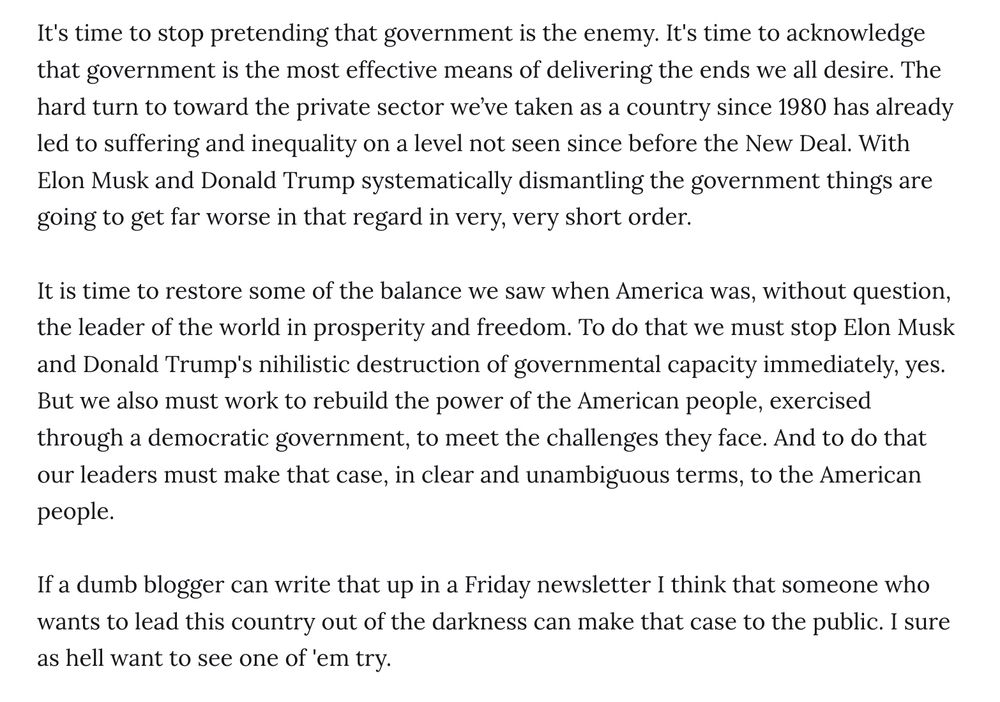 It's time to stop pretending that government is the enemy. It's time to acknowledge that government is the most effective means of delivering the ends we all desire. The hard turn to toward the private sector we’ve taken as a country since 1980 has already led to suffering and inequality on a level not seen since before the New Deal. With Elon Musk and Donald Trump systematically dismantling the government things are going to get far worse in that regard in very, very short order.

It is time to restore some of the balance we saw when America was, without question, the leader of the world in prosperity and freedom. To do that we must stop Elon Musk and Donald Trump's nihilistic destruction of governmental capacity immediately, yes. But we also must work to rebuild the power of the American people, exercised through a democratic government, to meet the challenges they face. And to do that our leaders must make that case, in clear and unambiguous terms, to the American people.

If a dumb blogger can write that up in a Friday newsletter I think that someone who wants to lead this country out of the darkness can make that case to the public. I sure as hell want to see one of 'em try.