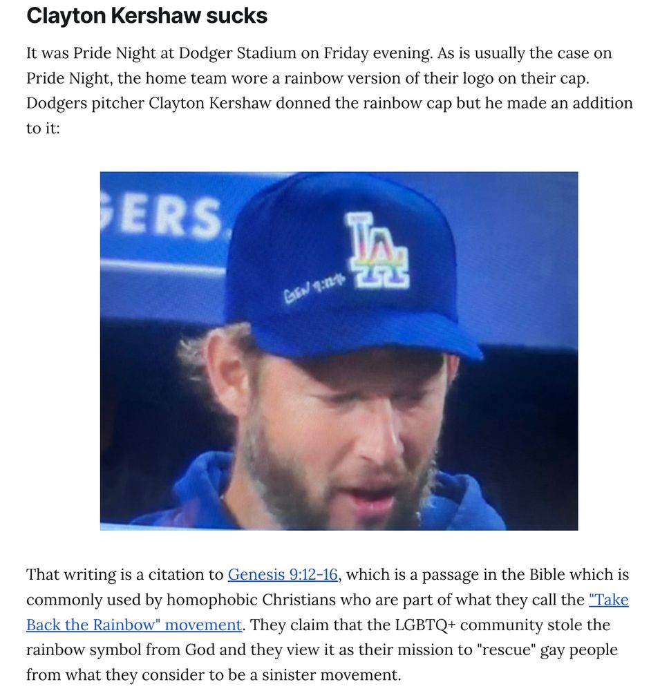Clayton Kershaw sucks
It was Pride Night at Dodger Stadium on Friday evening. As is usually the case on Pride Night, the home team wore a rainbow version of their logo on their cap. Dodgers pitcher Clayton Kershaw donned the rainbow cap but he made an addition to it: [insert photo of Clayton Kershaw with a Pride cap with a bible verse citation next to it].

That writing is a citation to Genesis 9:12-16, which is a passage in the Bible which is commonly used by homophobic Christians who are part of what they call the "Take Back the Rainbow" movement. They claim that the LGBTQ+ community stole the rainbow symbol from God and they view it as their mission to "rescue" gay people from what they consider to be a sinister movement.