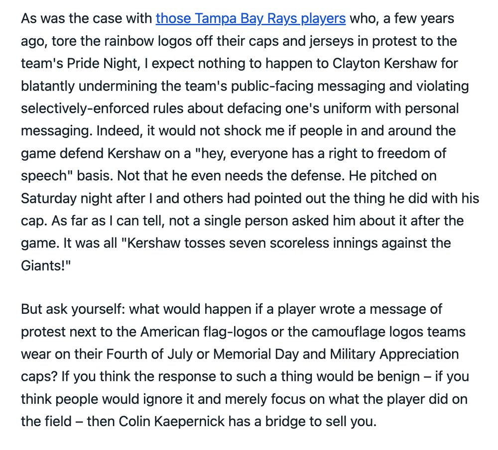 As was the case with those Tampa Bay Rays players who, a few years ago, tore the rainbow logos off their caps and jerseys in protest to the team's Pride Night, I expect nothing to happen to Clayton Kershaw for blatantly undermining the team's public-facing messaging and violating selectively-enforced rules about defacing one's uniform with personal messaging. Indeed, it would not shock me if people in and around the game defend Kershaw on a "hey, everyone has a right to freedom of speech" basis. Not that he even needs the defense. He pitched on Saturday night after I and others had pointed out the thing he did with his cap. As far as I can tell, not a single person asked him about it after the game. It was all "Kershaw tosses seven scoreless innings against the Giants!"

But ask yourself: what would happen if a player wrote a message of protest next to the American flag-logos or the camouflage logos teams wear on their Fourth of July or Memorial Day and Military Appreciation caps? If you think the response to such a thing would be benign – if you think people would ignore it and merely focus on what the player did on the field – then Colin Kaepernick has a bridge to sell you.