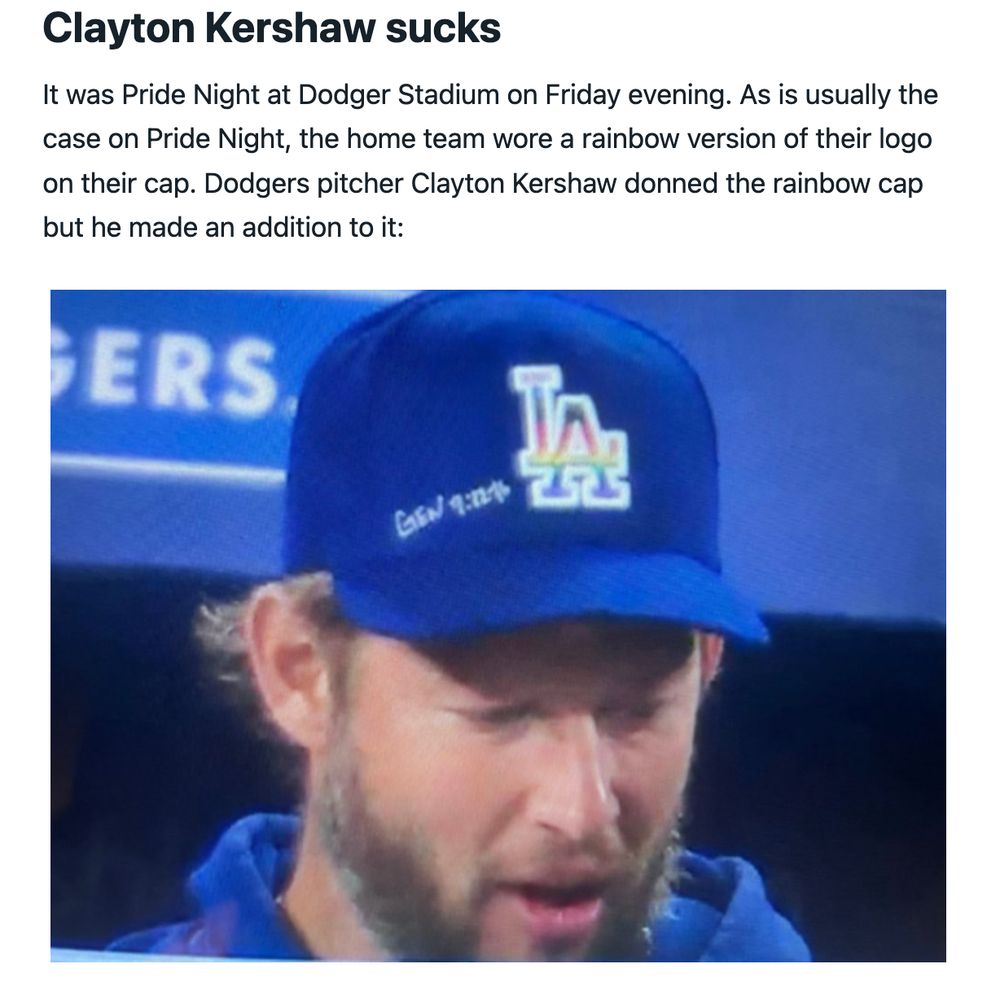 Clayton Kershaw sucks
It was Pride Night at Dodger Stadium on Friday evening. As is usually the case on Pride Night, the home team wore a rainbow version of their logo on their cap. Dodgers pitcher Clayton Kershaw donned the rainbow cap but he made an addition to it: [photo of Kershaw and his cap]