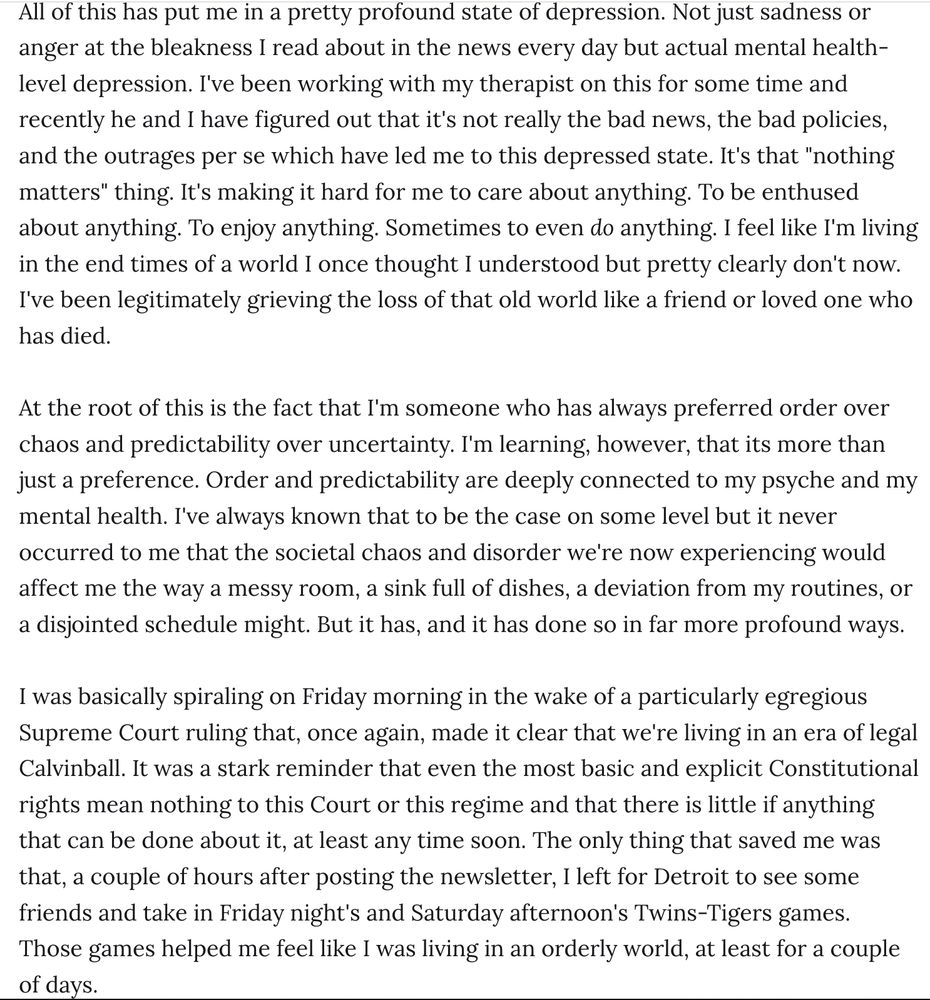 All of this has put me in a pretty profound state of depression. Not just sadness or anger at the bleakness I read about in the news every day but actual mental health-level depression. I've been working with my therapist and recently he and I have figured out that it's not really the bad policies, and the outrages per se which have led me to this depressed state. It's that 