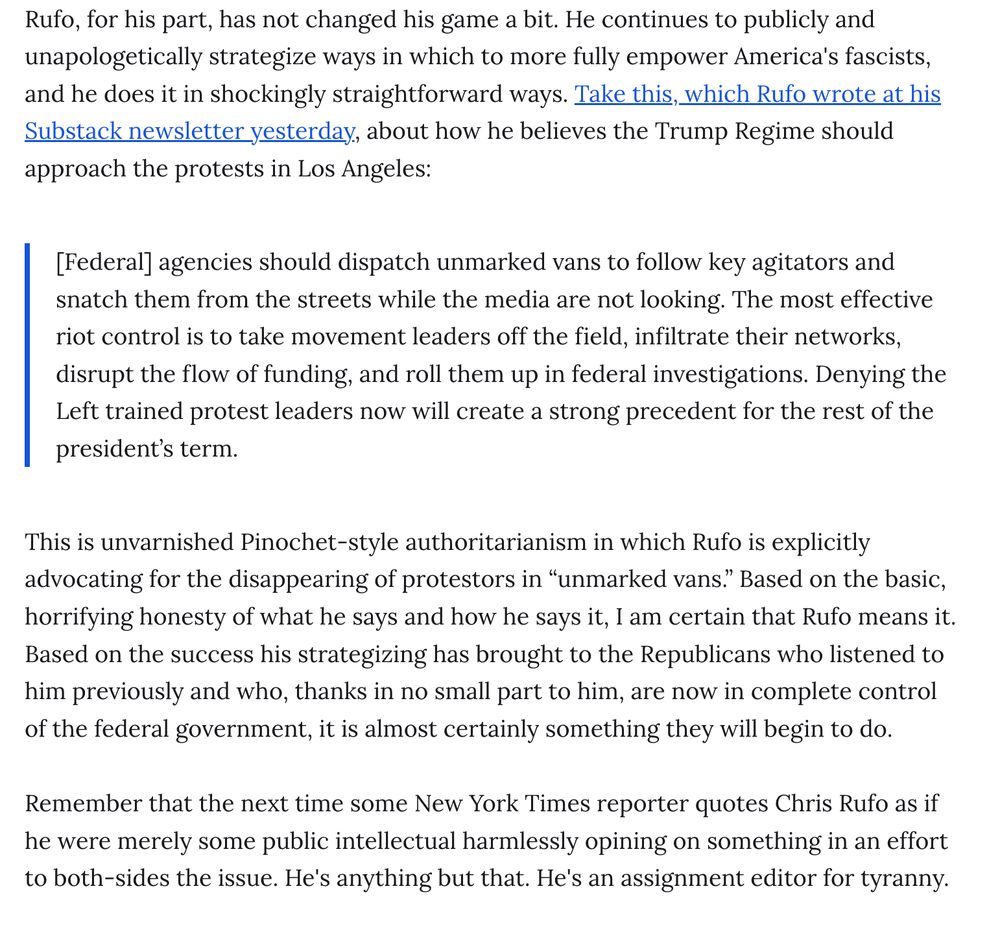 Rufo, for his part, has not changed his game a bit. He continues to publicly and unapologetically strategize ways in which to more fully empower America's fascists, and he does it in shockingly straightforward ways. Take this, which Rufo wrote at his Substack newsletter yesterday, about how he believes the Trump Regime should approach the protests in Los Angeles:

[Federal] agencies should dispatch unmarked vans to follow key agitators and snatch them from the streets while the media are not looking. The most effective riot control is to take movement leaders off the field, infiltrate their networks, disrupt the flow of funding, and roll them up in federal investigations. Denying the Left trained protest leaders now will create a strong precedent for the rest of the president’s term.
This is unvarnished Pinochet-style authoritarianism in which Rufo is explicitly advocating for the disappearing of protestors in “unmarked vans.” Based on the basic, horrifying honesty of what he says and how he says it, I am certain that Rufo means it. Based on the success his strategizing has brought to the Republicans who listened to him previously and who, thanks in no small part to him, are now in complete control of the federal government, it is almost certainly something they will begin to do.

Remember that the next time some New York Times reporter quotes Chris Rufo as if he were merely some public intellectual harmlessly opining on something in an effort to both-sides the issue. He's anything but that. He's an assignment editor for tyranny.