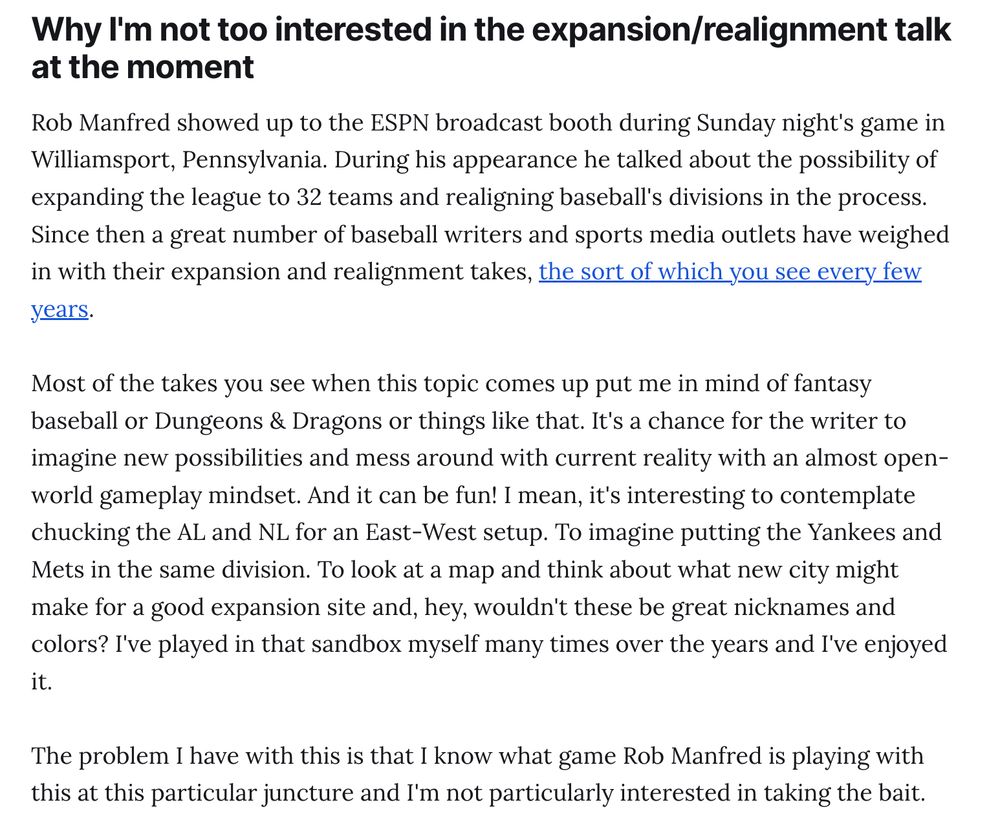 Why I'm not too interested in the expansion/realignment talk at the moment
Rob Manfred showed up to the ESPN broadcast booth during Sunday night's game in Williamsport, Pennsylvania. During his appearance he talked about the possibility of expanding the league to 32 teams and realigning baseball's divisions in the process. Since then a great number of baseball writers and sports media outlets have weighed in with their expansion and realignment takes, the sort of which you see every few years.

Most of the takes you see when this topic comes up put me in mind of fantasy baseball or Dungeons & Dragons or things like that. It's a chance for the writer to imagine new possibilities and mess around with current reality with an almost open-world gameplay mindset. And it can be fun! I mean, it's interesting to contemplate chucking the AL and NL for an East-West setup. To imagine putting the Yankees and Mets in the same division. To look at a map and think about what new city might make for a good expansion site and, hey, wouldn't these be great nicknames and colors? I've played in that sandbox myself many times over the years and I've enjoyed it.

The problem I have with this is that I know what game Rob Manfred is playing with this at this particular juncture and I'm not particularly interested in taking the bait.