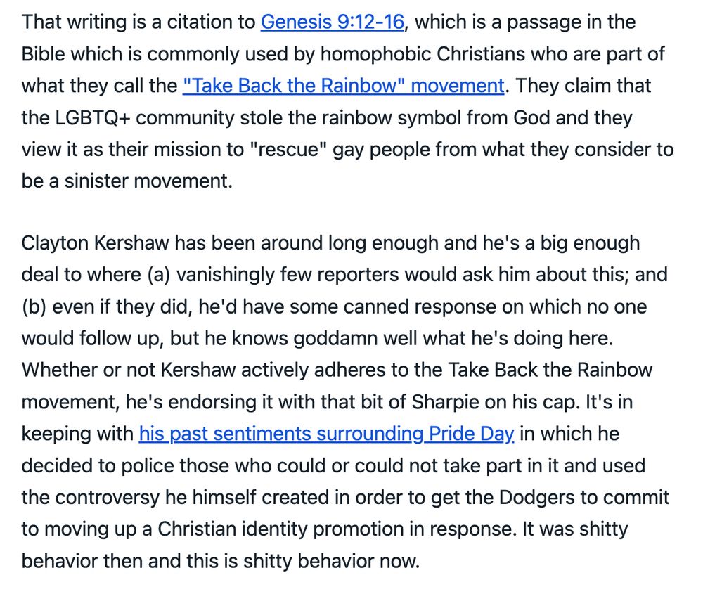 That writing is a citation to Genesis 9:12-16, which is a passage in the Bible which is commonly used by homophobic Christians who are part of what they call the "Take Back the Rainbow" movement. They claim that the LGBTQ+ community stole the rainbow symbol from God and they view it as their mission to "rescue" gay people from what they consider to be a sinister movement.

Clayton Kershaw has been around long enough and he's a big enough deal to where (a) vanishingly few reporters would ask him about this; and (b) even if they did, he'd have some canned response on which no one would follow up, but he knows goddamn well what he's doing here. Whether or not Kershaw actively adheres to the Take Back the Rainbow movement, he's endorsing it with that bit of Sharpie on his cap. It's in keeping with his past sentiments surrounding Pride Day in which he decided to police those who could or could not take part in it and used the controversy he himself created in order to get the Dodgers to commit to moving up a Christian identity promotion in response. It was shitty behavior then and this is shitty behavior now.