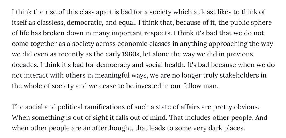 I think the rise of this class apart is bad for a society which at least likes to think of itself as classless, democratic, and equal. I think that, because of it, the public sphere of life has broken down in many important respects. I think it's bad that we do not come together as a society across economic classes in anything approaching the way we did even as recently as the early 1980s, let alone the way we did in previous decades. I think it's bad for democracy and social health. It's bad because when we do not interact with others in meaningful ways, we are no longer truly stakeholders in the whole of society and we cease to be invested in our fellow man.

The social and political ramifications of such a state of affairs are pretty obvious. When something is out of sight it falls out of mind. That includes other people. And when other people are an afterthought, that leads to some very dark places.