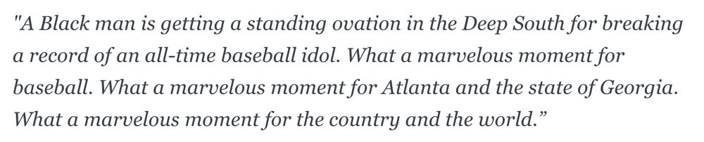 "A Black man is getting a standing ovation in the Deep South for breaking a record of an all-time baseball idol. What a marvelous moment for baseball. What a marvelous moment for Atlanta and the state of Georgia. What a marvelous moment for the country and the world.”
