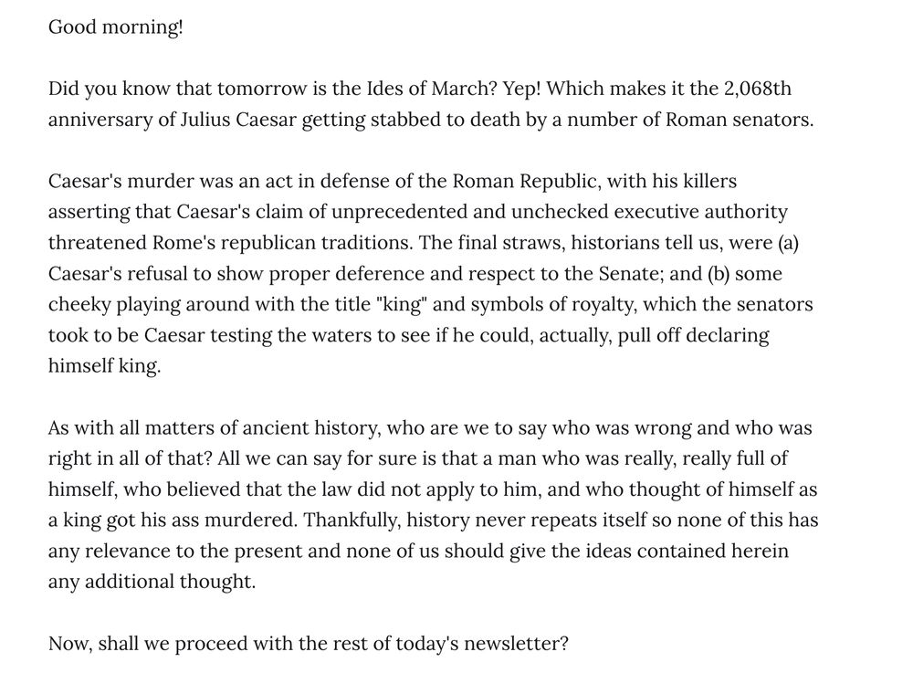 Good morning!

Did you know that tomorrow is the Ides of March? Yep! Which makes it the 2,068th anniversary of Julius Caesar getting stabbed to death by a number of Roman senators.

Caesar's murder was an act in defense of the Roman Republic, with his killers asserting that Caesar's claim of unprecedented and unchecked executive authority threatened Rome's republican traditions. The final straws, historians tell us, were (a) Caesar's refusal to show proper deference and respect to the Senate; and (b) some cheeky playing around with the title "king" and symbols of royalty, which the senators took to be Caesar testing the waters to see if he could, actually, pull off declaring himself king.

As with all matters of ancient history, who are we to say who was wrong and who was right in all of that? All we can say for sure is that a man who was really, really full of himself, who believed that the law did not apply to him, and who thought of himself as a king got his ass murdered. Thankfully, history never repeats itself so none of this has any relevance to the present and none of us should give the ideas contained herein any additional thought.

Now, shall we proceed with the rest of today's newsletter?