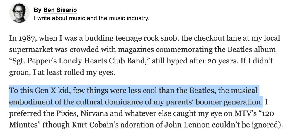 New York Times newsletter stuff from Ben Sisario: "In 1987, when I was a budding teenage rock snob, the checkout lane at my local supermarket was crowded with magazines commemorating the Beatles album “Sgt. Pepper’s Lonely Hearts Club Band,” still hyped after 20 years. If I didn’t groan, I at least rolled my eyes.

To this Gen X kid, few things were less cool than the Beatles, the musical embodiment of the cultural dominance of my parents’ boomer generation. I preferred the Pixies, Nirvana and whatever else caught my eye on MTV’s “120 Minutes” (though Kurt Cobain’s adoration of John Lennon couldn’t be ignored)."