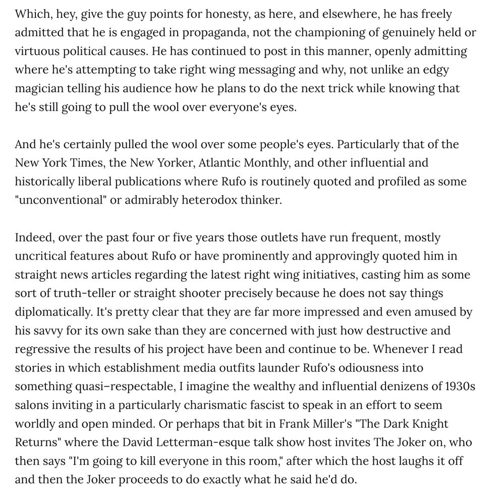 Which, hey, give the guy points for honesty, as here, and elsewhere, he has freely admitted that he is engaged in propaganda, not the championing of genuinely held or virtuous political causes. He has continued to post in this manner, openly admitting where he's attempting to take right wing messaging and why, not unlike an edgy magician telling his audience how he plans to do the next trick while knowing that he's still going to pull the wool over everyone's eyes.

And he's certainly pulled the wool over some people's eyes. Particularly that of the New York Times, the New Yorker, Atlantic Monthly, and other influential and historically liberal publications where Rufo is routinely quoted and profiled as some "unconventional" or admirably heterodox thinker.

Indeed, over the past four or five years those outlets have run frequent, mostly uncritical features about Rufo or have prominently and approvingly quoted him in straight news articles regarding the latest right wing initiatives, casting him as some sort of truth-teller or straight shooter precisely because he does not say things diplomatically. It's pretty clear that they are far more impressed and even amused by his savvy for its own sake than they are concerned with just how destructive and regressive the results of his project have been and continue to be. Whenever I read stories in which establishment media outfits launder Rufo's odiousness into something quasi–respectable, I imagine the wealthy and influential denizens of 1930s salons inviting in a particularly charismatic fascist to speak in an effort to seem worldly and open minded. Or perhaps that bit in Frank Miller's "The Dark Knight Returns" where the David Letterman-esque talk show host invites The Joker on, who then says "I'm going to kill everyone in this room," after which the host laughs it off and then the Joker proceeds to do exactly what he said he'd do.